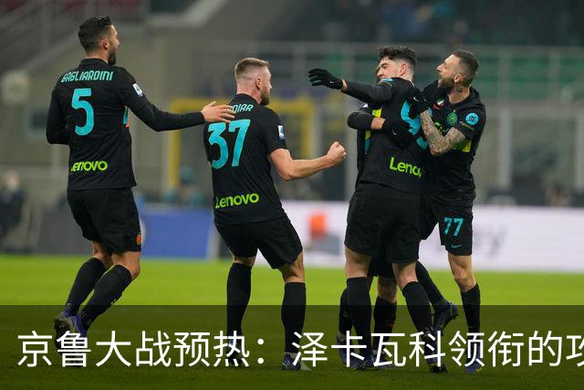 京鲁大战预热：泽卡瓦科领衔的攻击线全面爆发 国安各赛事三连胜