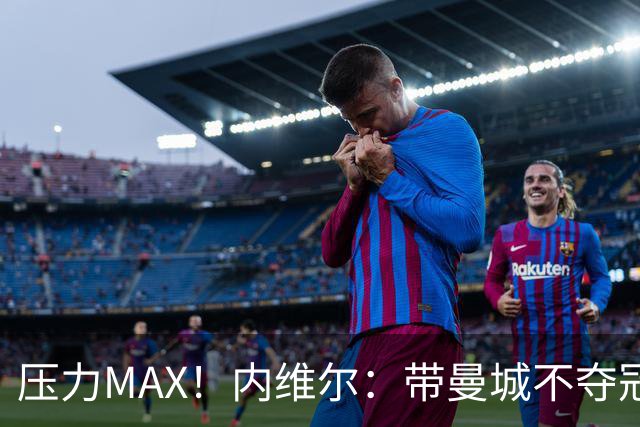 压力MAX！内维尔：带曼城不夺冠就无法接受，兵强马壮马帅得用好